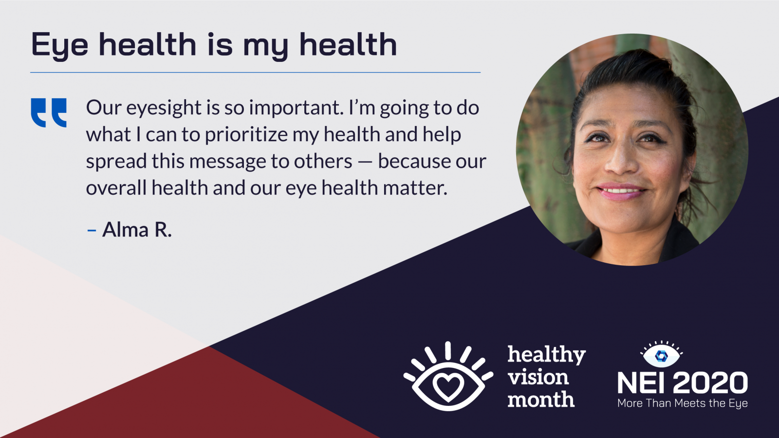 Eye Health is My Health promotional graphic with a quote from Alma R., a Hispanic woman. Our eyesight is so important. I’m going to do what I can to prioritize my health and help spread this message to others — because our overall health and our eye health matter.
