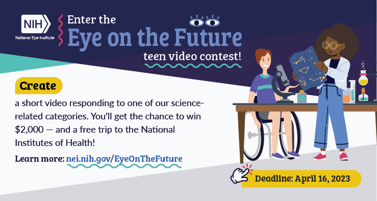 Illustration of 2 young scientists next to the text, "Enter the Eye on the Future teen video contest! Create a short video responding to one of our science-related categories. You'll get the change to win $2,000 - and a free trip to the National Institutes of Health! Deadline April 16, 2023."